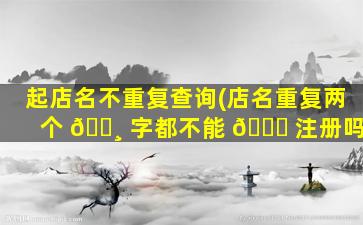 起店名不重复查询(店名重复两个 🕸 字都不能 🍁 注册吗)